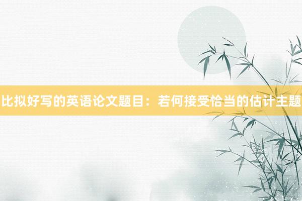 比拟好写的英语论文题目：若何接受恰当的估计主题